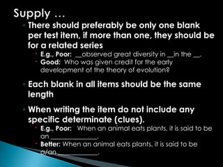◦ There should preferably be only one blank
per test item, if more than one, they should be
for a related series
 E.g., Poor: __observed great diversity in __in the __.
 Good: Who was given credit for the early
development of the theory of evolution?
◦ Each blank in all items should be the same
length
◦ When writing the item do not include any
specific determinate (clues).
 E.g., Poor: When an animal eats plants, it is said to be
an ______________.
 Better: When an animal eats plants, it is said to be
a/an ____________.
 