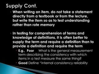 ◦ When writing an item, do not take a statement
directly from a textbook or from the lecture,
but write the item so as to test understanding
rather than rote memory
◦ In testing for comprehension of terms and
knowledge of definitions, it is often better to
supply the term and require a definition than to
provide a definition and require the term
 E.g., Poor What is the general measurement
term describing the consistency with which
items in a test measure the same thing?
 Good Define “internal consistency reliability
 