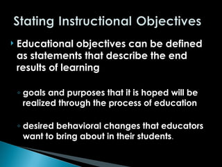  Educational objectives can be defined
as statements that describe the end
results of learning
◦ goals and purposes that it is hoped will be
realized through the process of education
◦ desired behavioral changes that educators
want to bring about in their students.
 