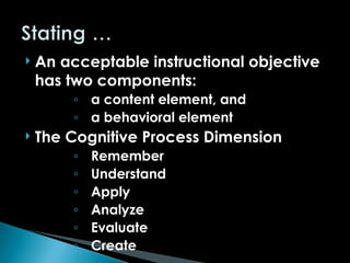  An acceptable instructional objective
has two components:
◦ a content element, and
◦ a behavioral element
 The Cognitive Process Dimension
◦ Remember
◦ Understand
◦ Apply
◦ Analyze
◦ Evaluate
◦ Create
 