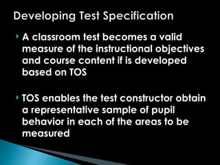  A classroom test becomes a valid
measure of the instructional objectives
and course content if is developed
based on TOS
 TOS enables the test constructor obtain
a representative sample of pupil
behavior in each of the areas to be
measured
 