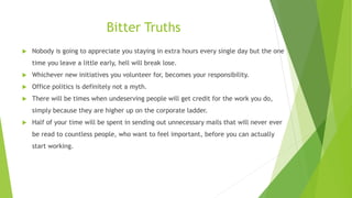 Bitter Truths
 Nobody is going to appreciate you staying in extra hours every single day but the one
time you leave a lit...