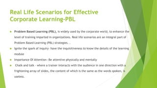 Real Life Scenarios for Effective
Corporate Learning-PBL
 Problem Based Learning (PBL), is widely used by the corporate w...