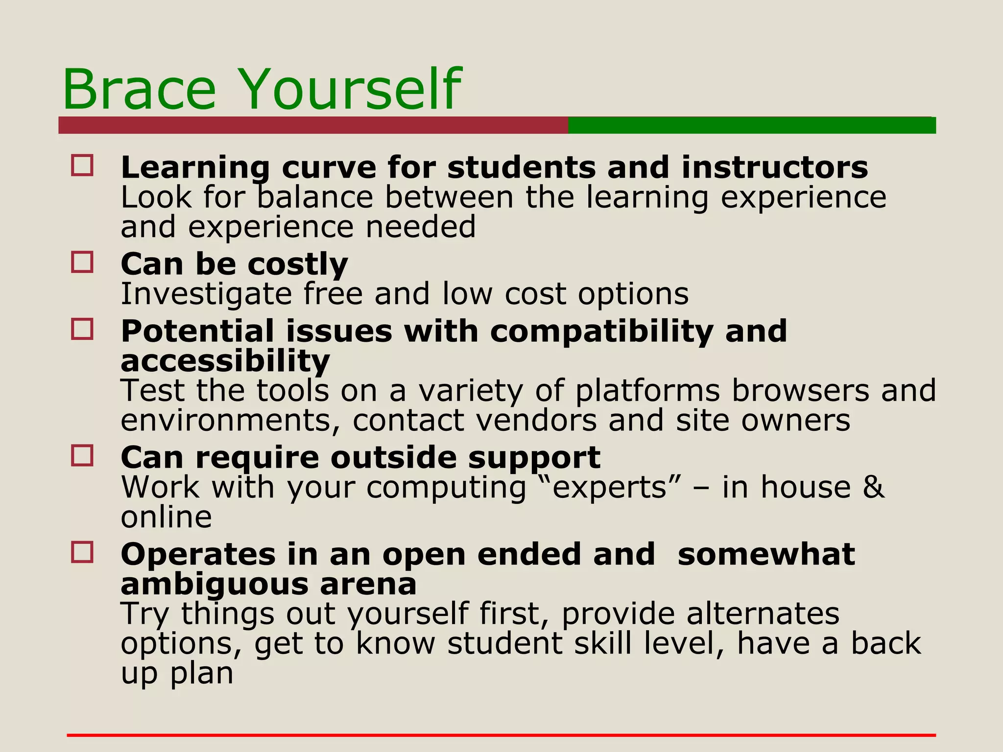 Brace Yourself Learning curve for students and instructors Look for balance between the learning experience and experience needed Can be costly Investigate free and low cost options Potential issues with compatibility and accessibility Test the tools on a variety of platforms browsers and environments, contact vendors and site owners Can require outside support Work with your computing “experts” – in house & online Operates in an open ended and  somewhat ambiguous arena Try things out yourself first, provide alternates options, get to know student skill level, have a back up plan 