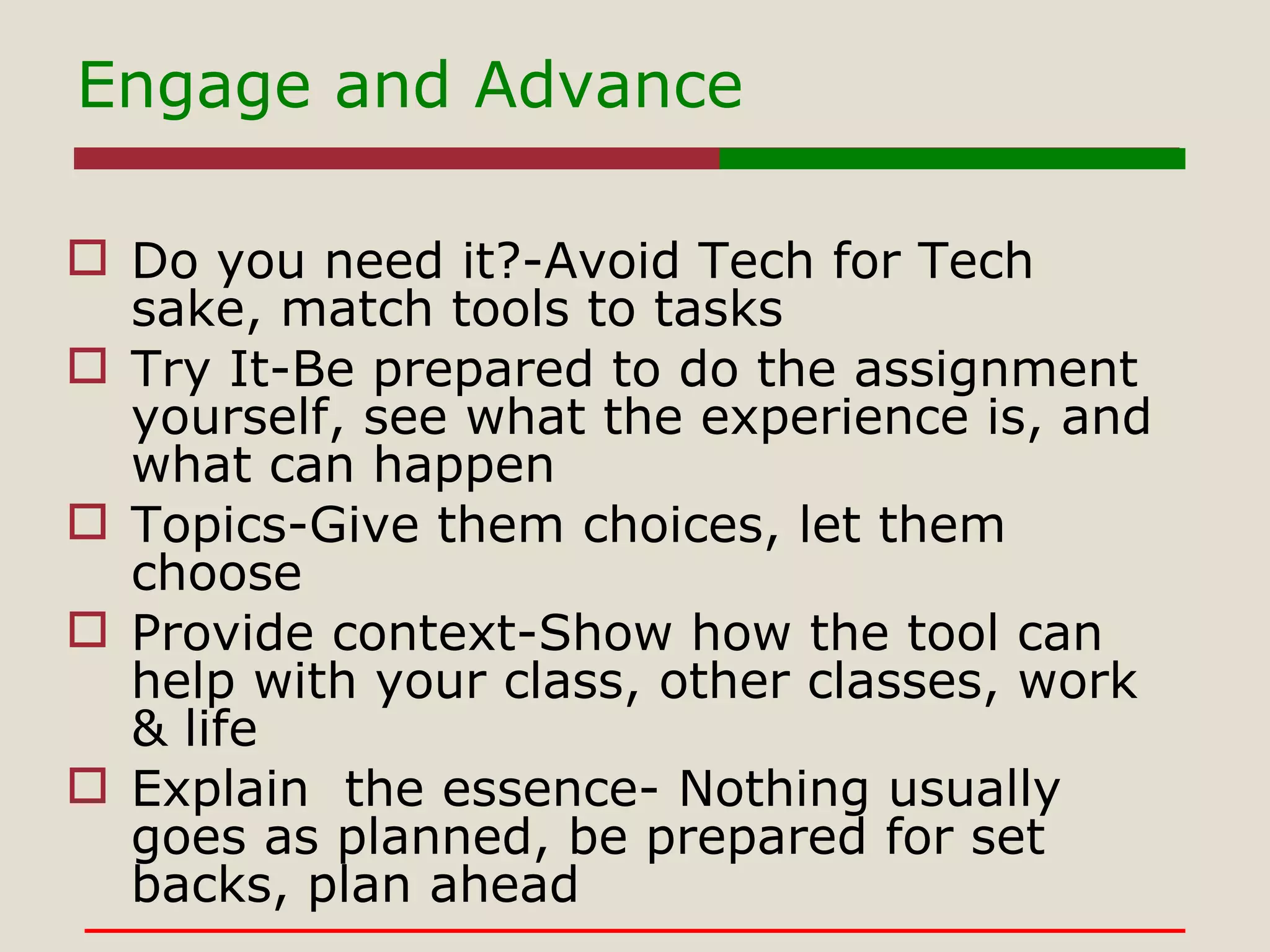Engage and Advance Do you need it?-Avoid Tech for Tech sake, match tools to tasks Try It-Be prepared to do the assignment yourself, see what the experience is, and what can happen Topics-Give them choices, let them choose Provide context-Show how the tool can help with your class, other classes, work & life Explain  the essence- Nothing usually goes as planned, be prepared for set backs, plan ahead 
