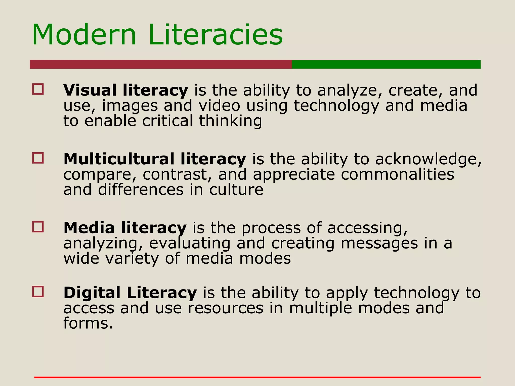Modern Literacies Visual literacy  is the ability to analyze, create, and use, images and video using technology and media to enable critical thinking  Multicultural literacy  is the ability to acknowledge, compare, contrast, and appreciate commonalities and differences in culture Media literacy  is the process of accessing, analyzing, evaluating and creating messages in a wide variety of media modes Digital Literacy  is the ability to apply technology to access and use resources in multiple modes and forms. 