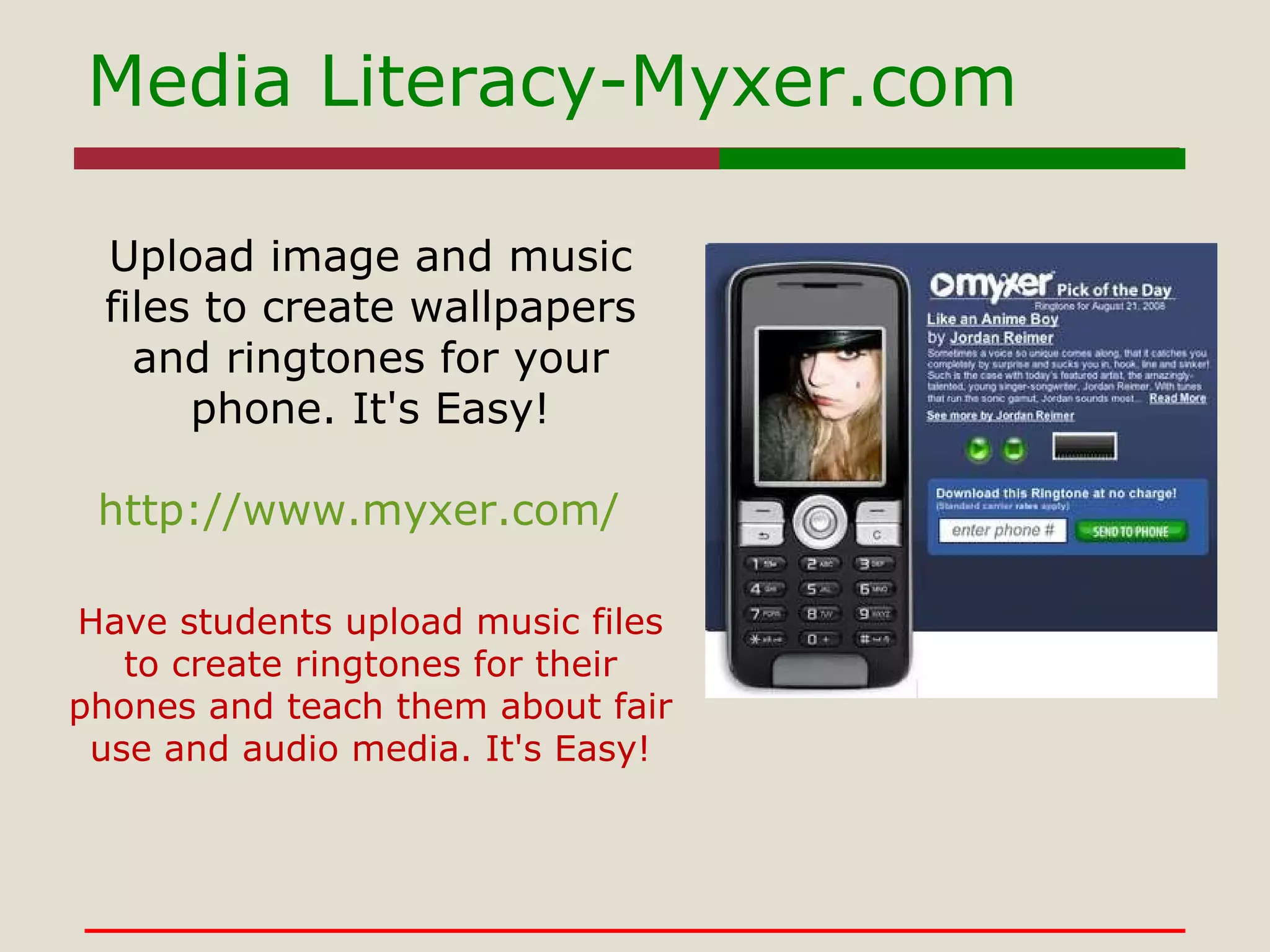 Media Literacy-Myxer.com http://www.myxer.com/ Upload image and music files to create wallpapers and ringtones for your phone. It's Easy! Have students upload music files to create ringtones for their phones and teach them about fair use and audio media. It's Easy! 
