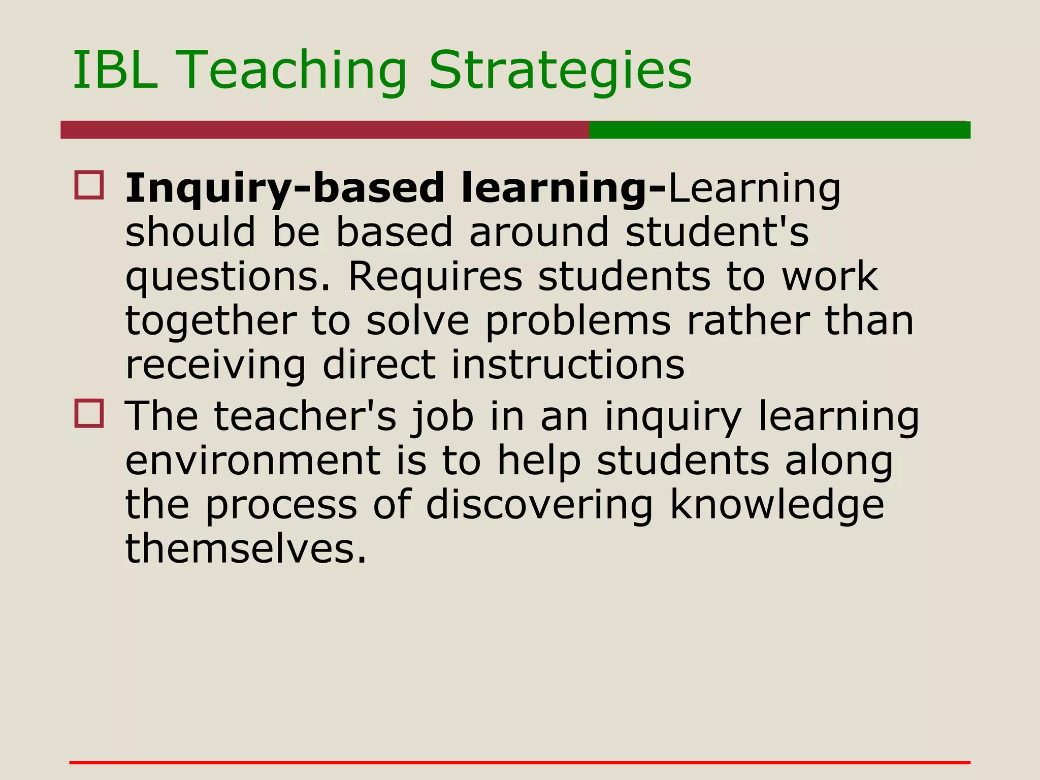 IBL Teaching Strategies Inquiry-based learning- Learning should be based around student's questions. Requires students to work together to solve problems rather than receiving direct instructions  The teacher's job in an inquiry learning environment is to help students along the process of discovering knowledge themselves.   