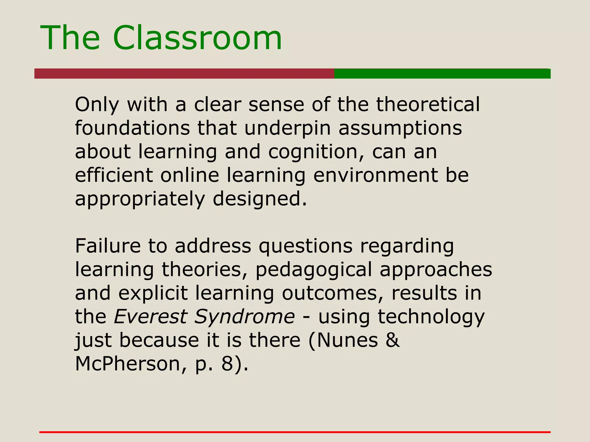 The Classroom Only with a clear sense of the theoretical foundations that underpin assumptions about learning and cognition, can an efficient online learning environment be appropriately designed.   Failure to address questions regarding learning theories, pedagogical approaches and explicit learning outcomes, results in the  Everest Syndrome  - using technology just because it is there (Nunes & McPherson, p. 8).   