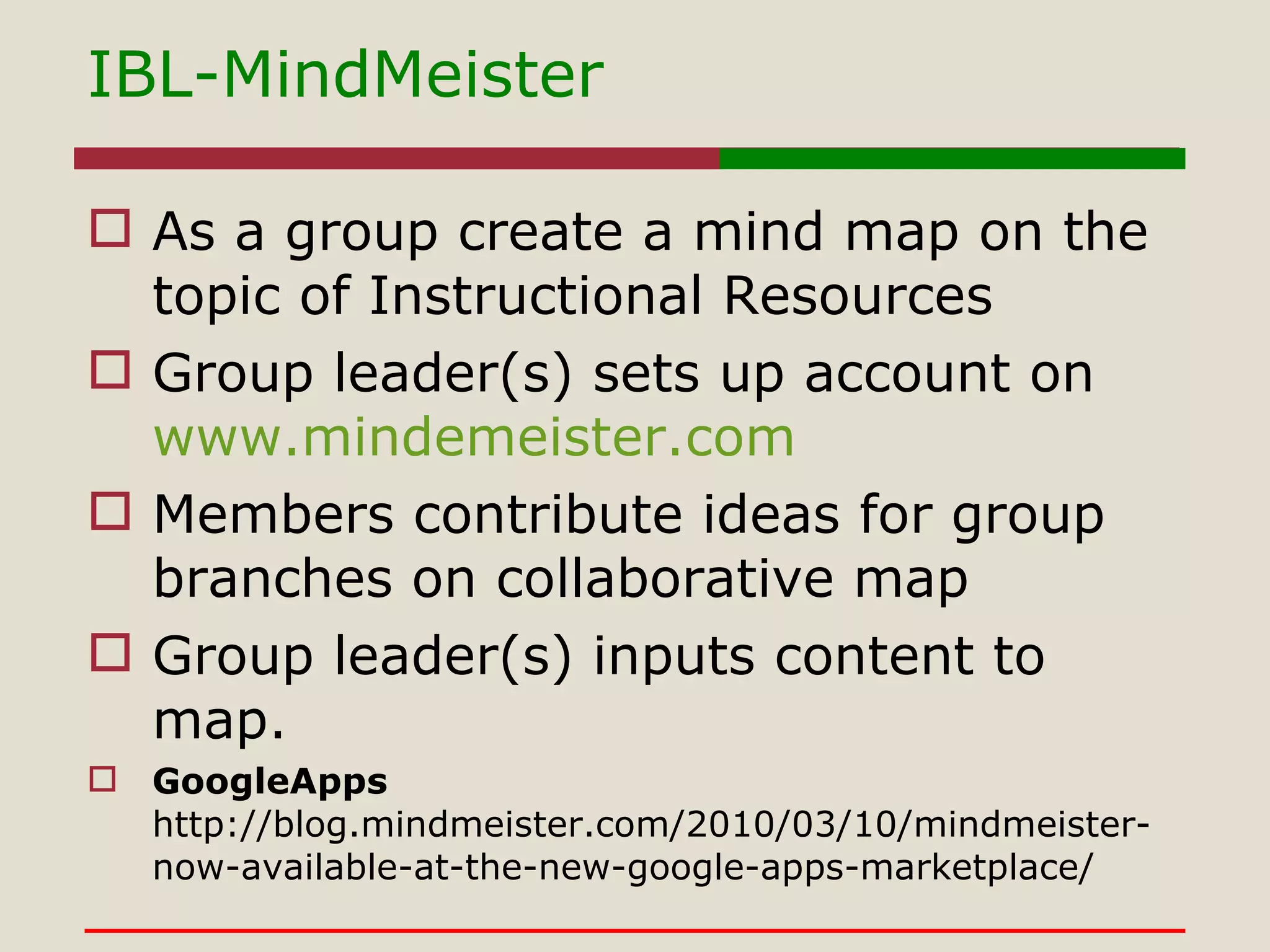IBL-MindMeister As a group create a mind map on the topic of Instructional Resources Group leader(s) sets up account on  www.mindemeister.com Members contribute ideas for group branches on collaborative map Group leader(s) inputs content to map. GoogleApps http://blog.mindmeister.com/2010/03/10/mindmeister-now-available-at-the-new-google-apps-marketplace/ 