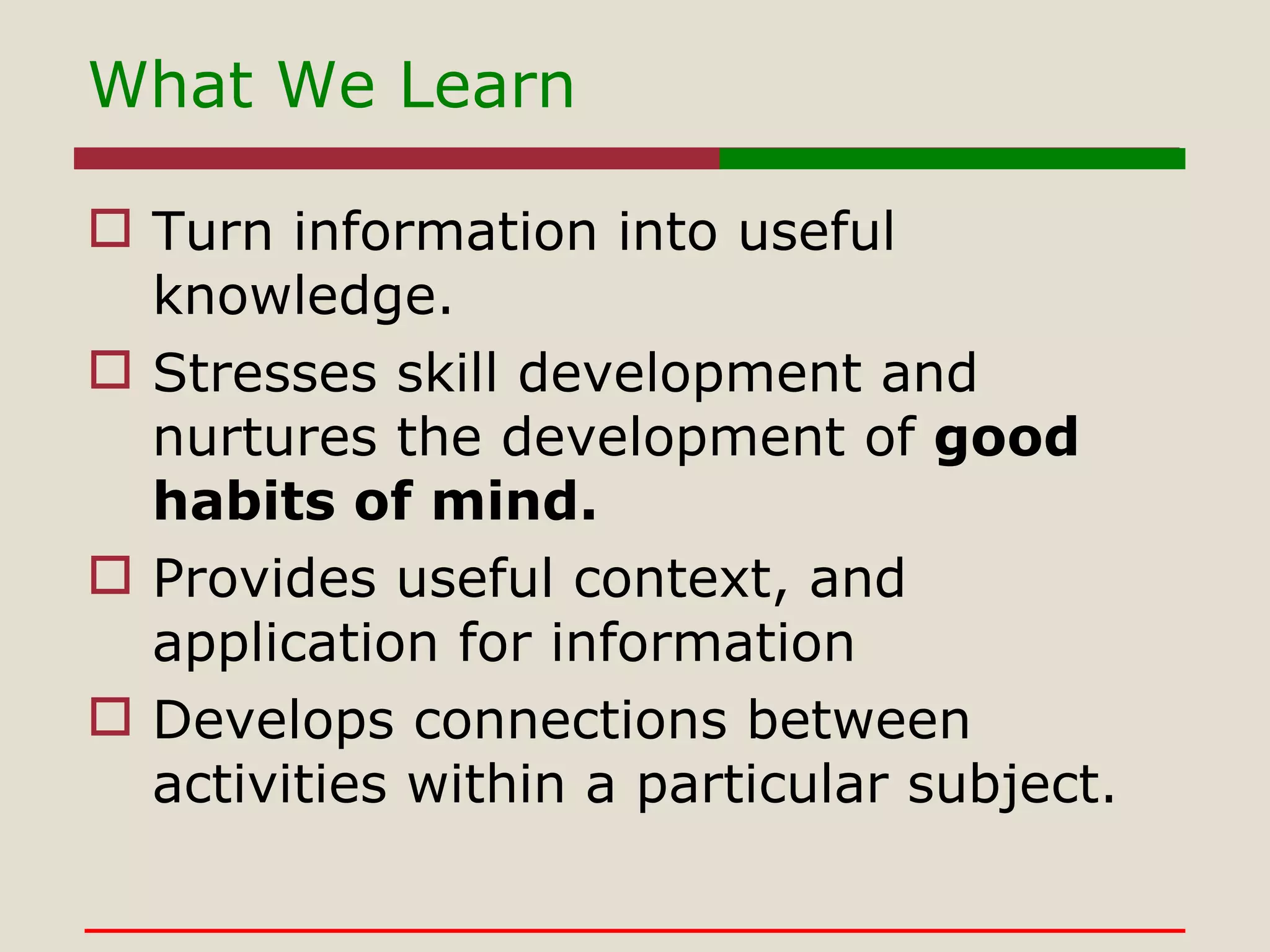 What We Learn Turn information into useful knowledge. Stresses skill development and nurtures the development of  good habits of mind.  Provides useful context, and application for information Develops connections between activities within a particular subject.  