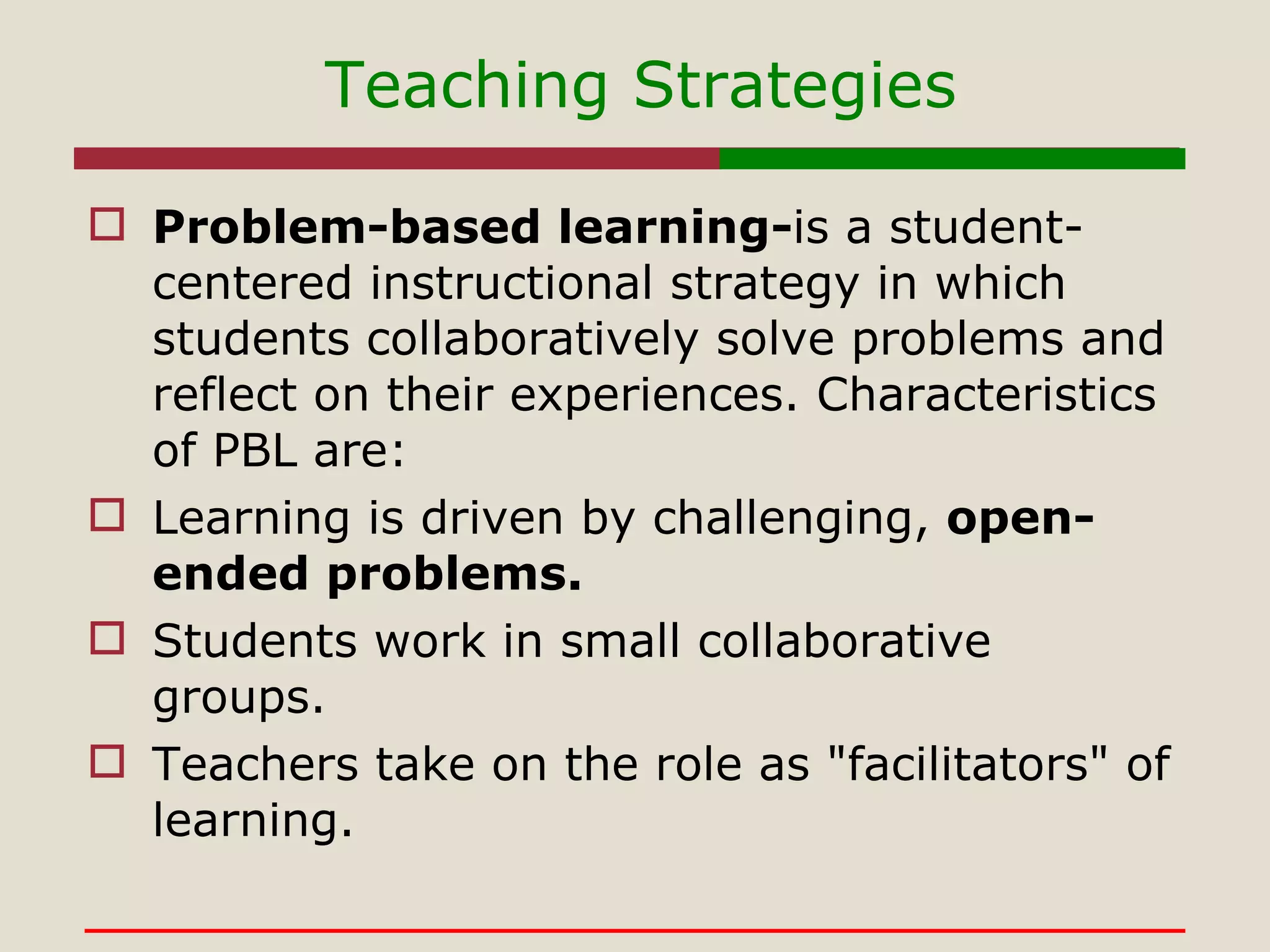Teaching Strategies Problem-based learning- is a student-centered instructional strategy in which students collaboratively solve problems and reflect on their experiences. Characteristics of PBL are: Learning is driven by challenging,  open-ended problems.  Students work in small collaborative groups.  Teachers take on the role as "facilitators" of learning.  