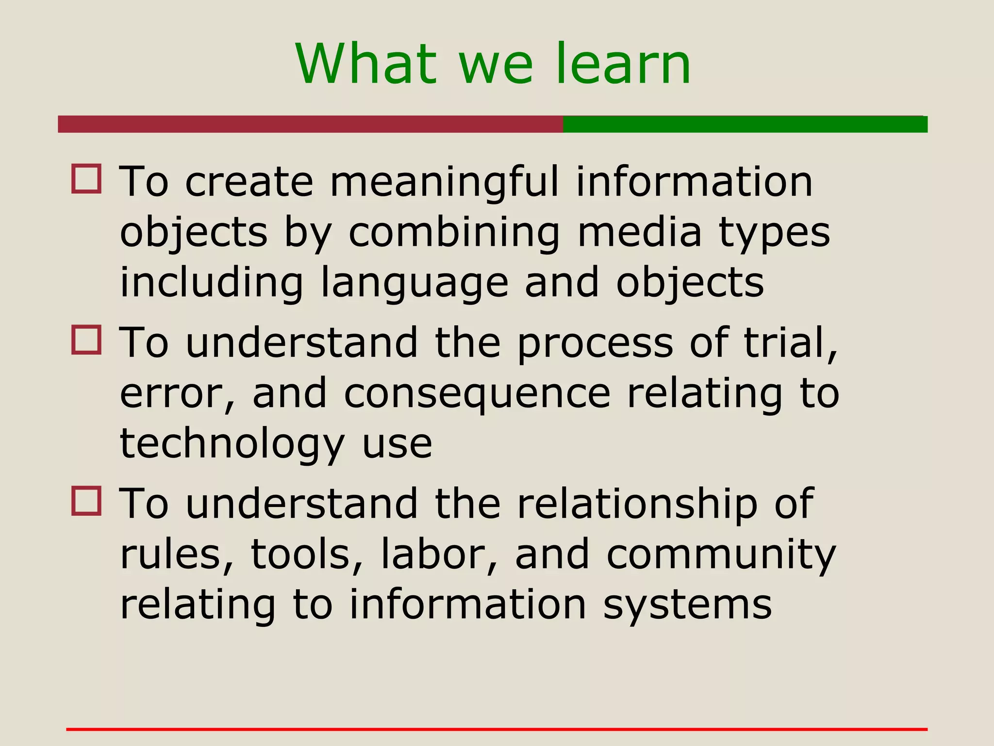 To create meaningful information objects by combining media types including language and objects To understand the process of trial, error, and consequence relating to technology use To understand the relationship of rules, tools, labor, and community relating to information systems What we learn 