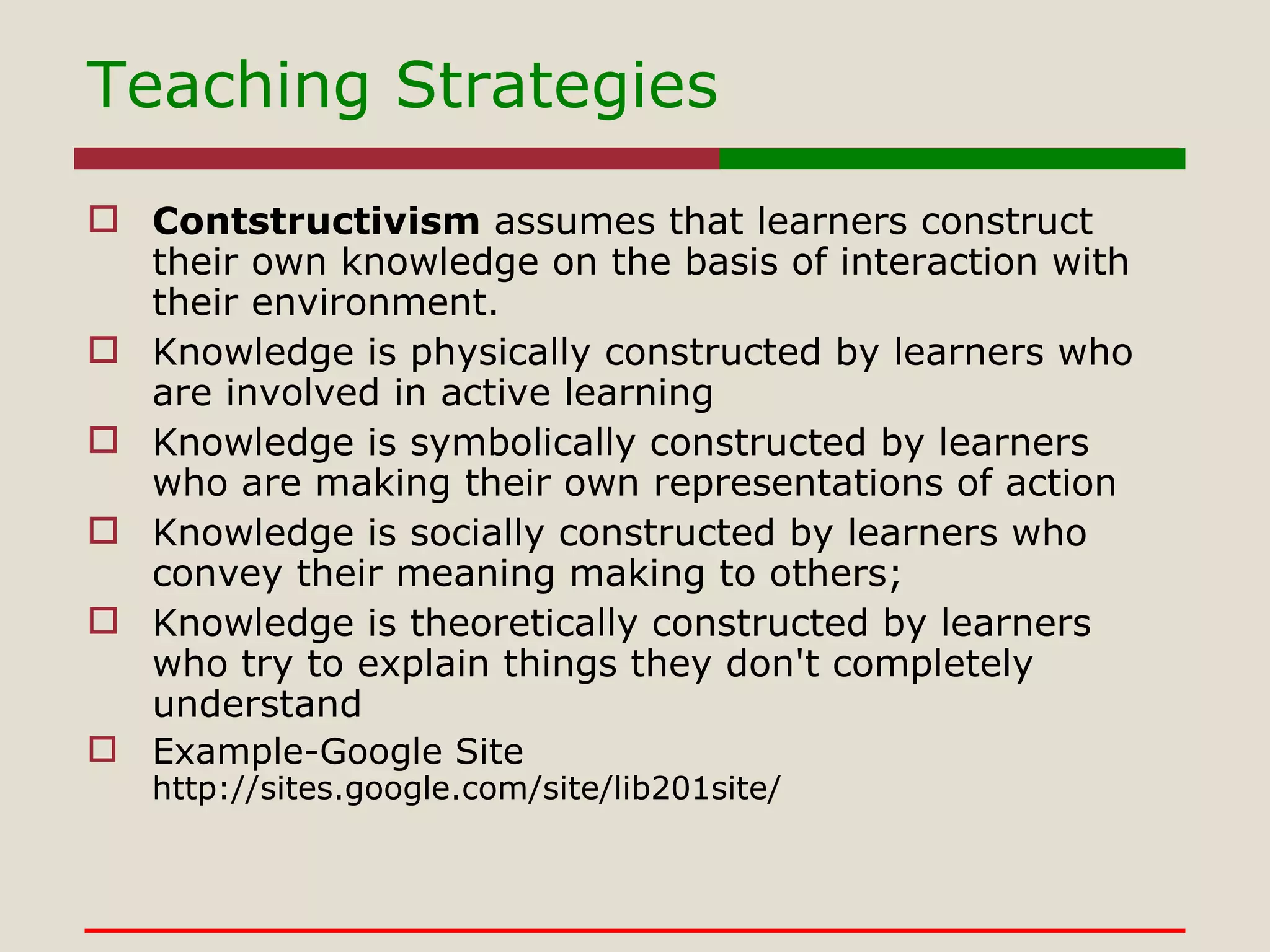 Teaching Strategies Contstructivism  assumes that learners construct their own knowledge on the basis of interaction with their environment.  Knowledge is physically constructed by learners who are involved in active learning  Knowledge is symbolically constructed by learners who are making their own representations of action  Knowledge is socially constructed by learners who convey their meaning making to others;  Knowledge is theoretically constructed by learners who try to explain things they don't completely understand Example-Google Site http://sites.google.com/site/lib201site/ 