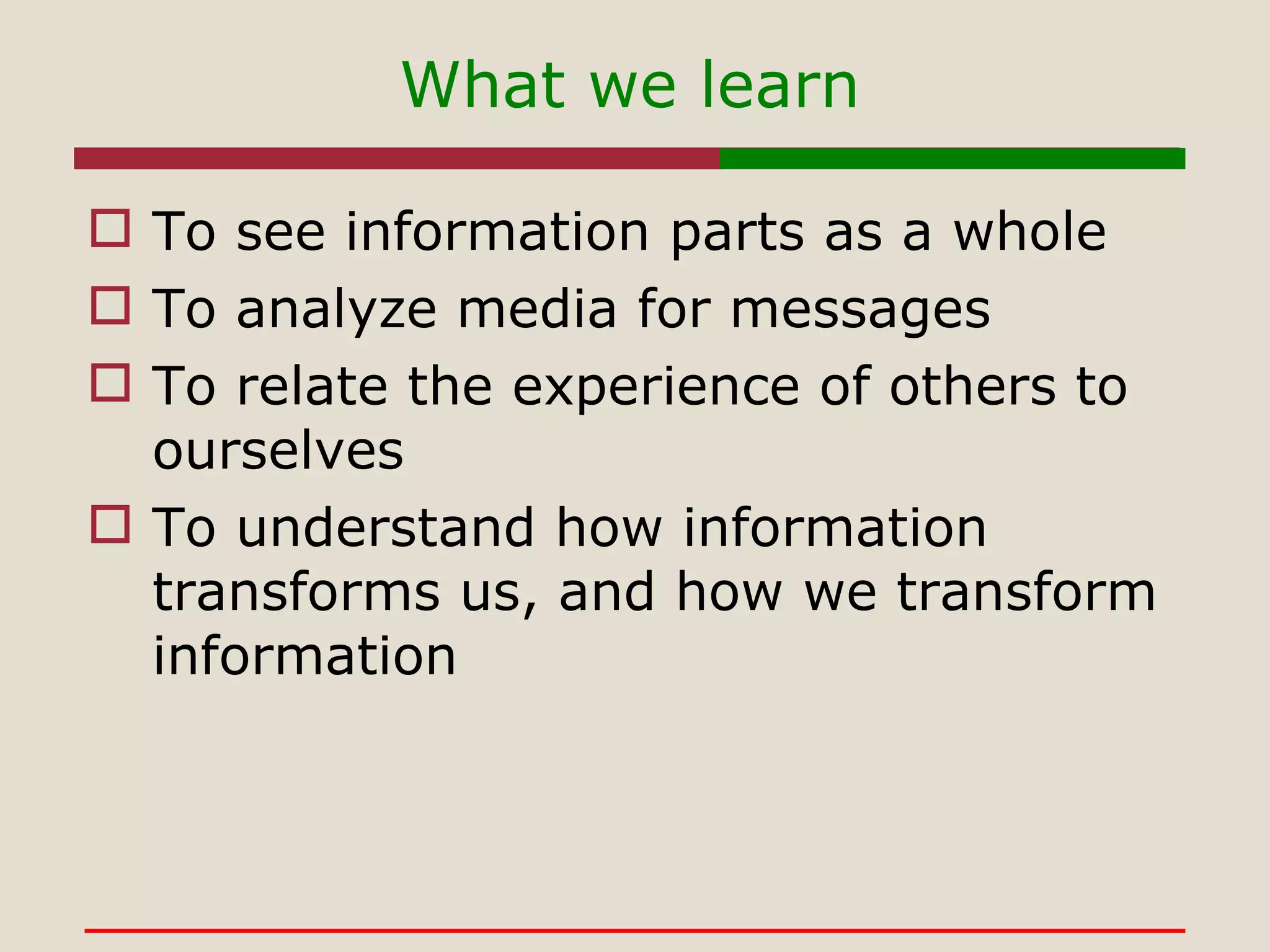 What we learn To see information parts as a whole To analyze media for messages To relate the experience of others to ourselves To understand how information transforms us, and how we transform information 