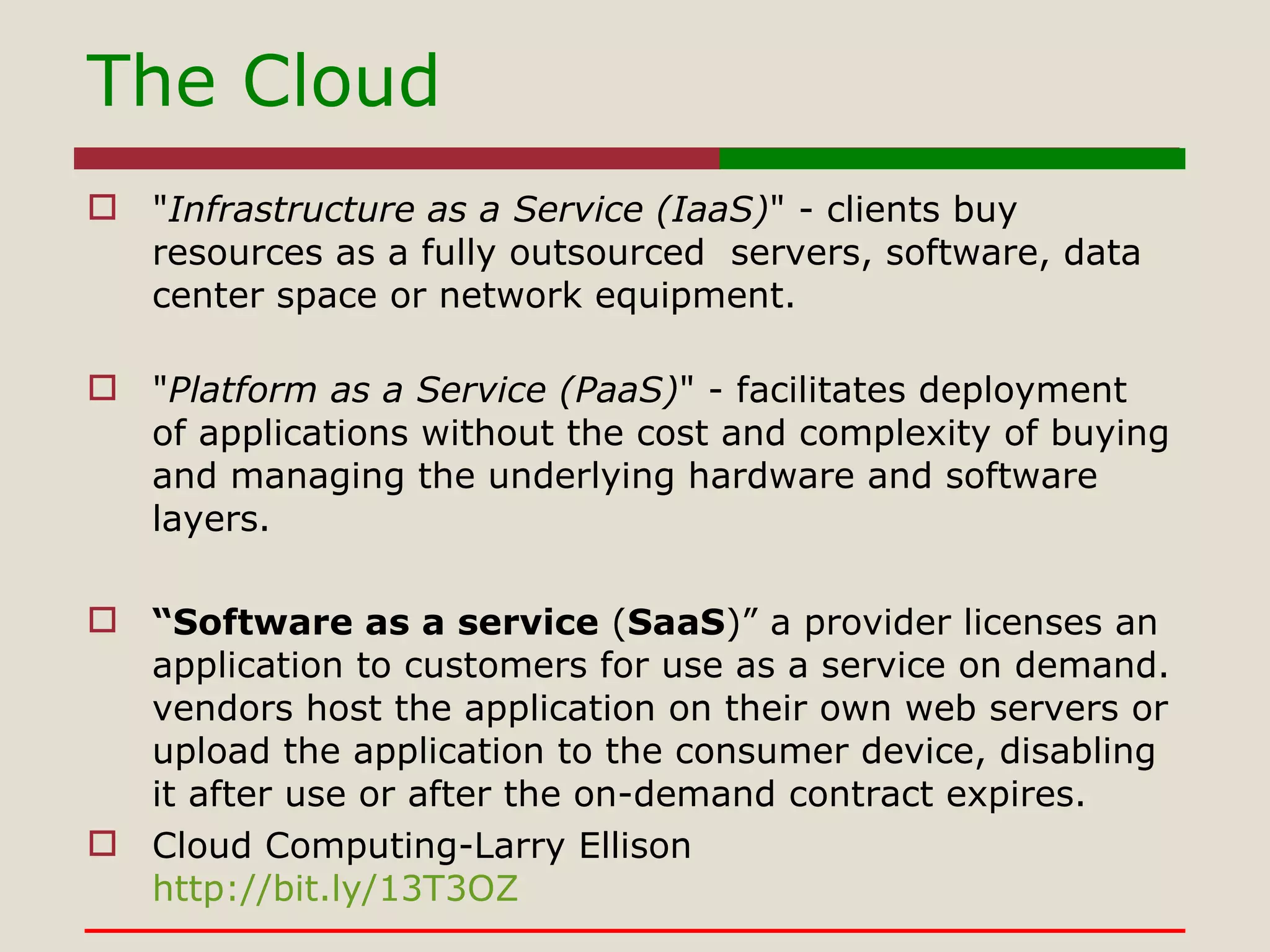 The Cloud " Infrastructure as a Service (IaaS) " - clients buy resources as a fully outsourced  servers, software, data center space or network equipment. " Platform as a Service (PaaS) " - facilitates deployment of applications without the cost and complexity of buying and managing the underlying hardware and software layers. “ Software as a service  ( SaaS )” a provider licenses an application to customers for use as a service on demand. vendors host the application on their own web servers or upload the application to the consumer device, disabling it after use or after the on-demand contract expires.  Cloud Computing-Larry Ellison http://bit.ly/13T3OZ 