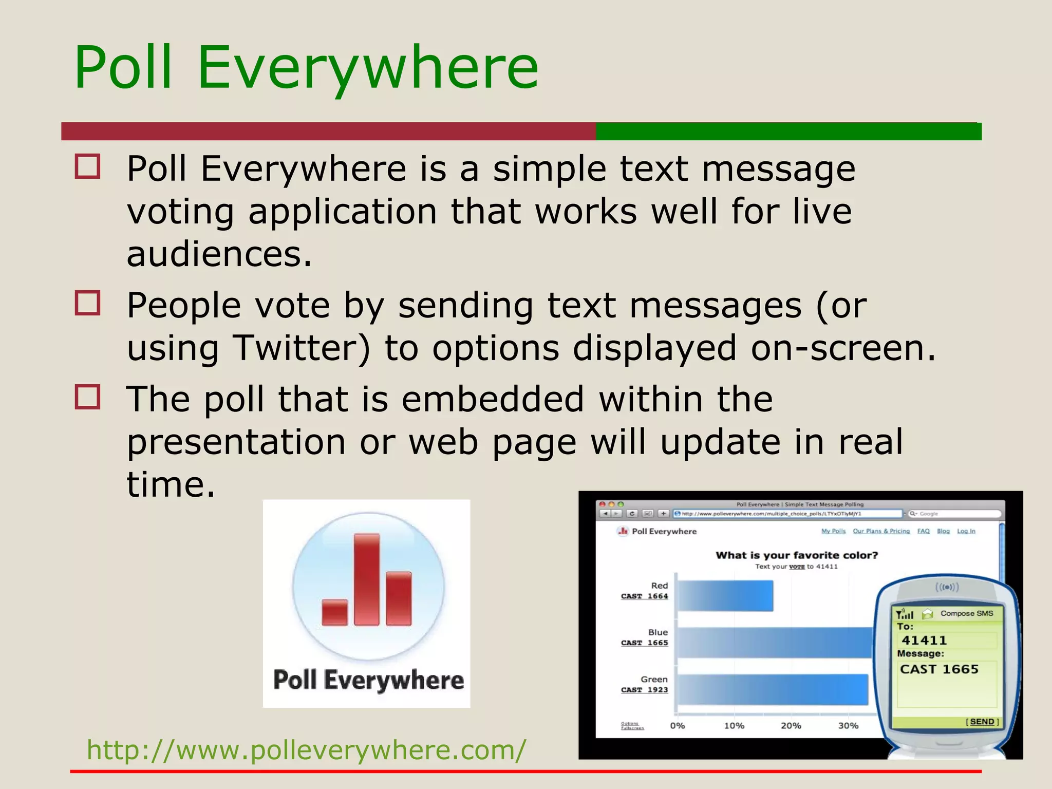 Poll Everywhere Poll Everywhere is a simple text message voting application that works well for live audiences.  People vote by sending text messages (or using Twitter) to options displayed on-screen.  The poll that is embedded within the presentation or web page will update in real time. http://www.polleverywhere.com/ 