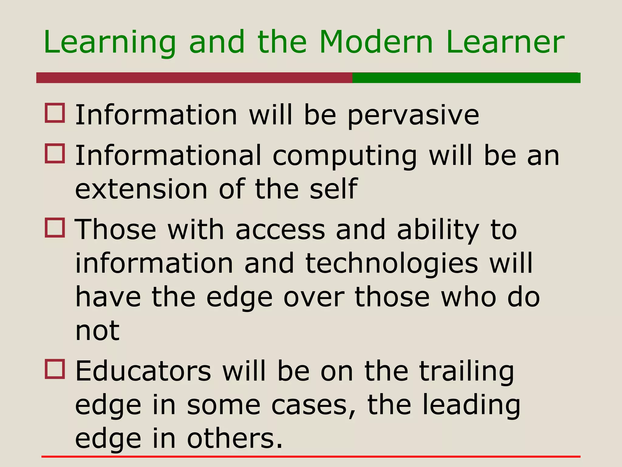 Information will be pervasive Informational computing will be an extension of the self Those with access and ability to information and technologies will have the edge over those who do not Educators will be on the trailing edge in some cases, the leading edge in others. Learning and the Modern Learner 