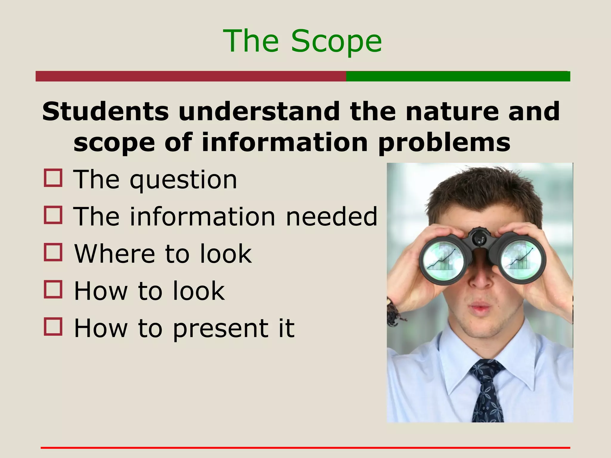 The Scope Students understand the nature and scope of information problems The question The information needed Where to look How to look How to present it 