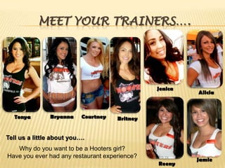 Meet Your Trainers….JenicaAliciaBryannaCourtneyTonyaBritneyTell us a little about you….Why do you want to be a Hooters girl?Have you ever had any restaurant experience?JamieReeny