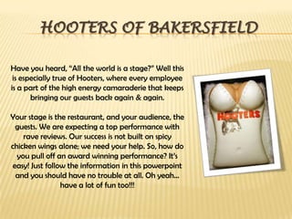 Hooters of BakersfieldHave you heard, “All the world is a stage?” Well this is especially true of Hooters, where every employee is a part of the high energy camaraderie that keeps bringing our guests back again & again.Your stage is the restaurant, and your audience, the guests. We are expecting a top performance with rave reviews. Our success is not built on spicy chicken wings alone; we need your help. So, how do you pull off an award winning performance? It’s easy! Just follow the information in this powerpoint and you should have no trouble at all. Oh yeah… have a lot of fun too!!!