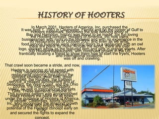 History of HootersIn March 2001, Hooters of America, Inc. purchased the Hooters trademark, becoming the sole defining entity of the Hooters concept. Hooters of America, Inc now owns 95 restaurants as of October 2001 and even as we write, there are plans for more. Across the world, there are over 300 Hooters Restaurants, with continued growth in the US and international locations.It was April 1, 1983 in Clearwater, Florida and on the corner of Gulf to Bay and Hampton, history was about to be made. Six fun loving businessmen with roots in the Midwest and with no experience in the food service business were opening doors to a restaurant with an owl logo, chicken wings as the featured item and girls in orange shorts. After frantically locating a friend to show them how to start the fryers, Hooters was off and crawling.That crawl soon became a stride, and now, Hooters is running at full speed with restaurants opening throughout the Sunbelt, the Rockies, the Eastern Seaboard, the West Coast, and the Ohio Valley, as well in International Markets. This success pattern was accomplished under the guidance of Hooters of America, Inc. who recognized the amazing growth potential of the Hooters concept early on and secured the rights to expand the concept.This “neighborhood restaurant: concept stresses great food, great service, a relaxed atmosphere and of course, the now famous Hooters Girls. These elements combine to make Hooters the place for all types of people: Celebrities, sports figures and anyone who enjoys food and FUN!