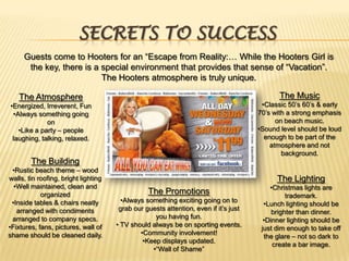 Secrets to SuccessGuests come to Hooters for an “Escape from Reality:… While the Hooters Girl is the key, there is a special environment that provides that sense of “Vacation”. The Hooters atmosphere is truly unique.The MusicClassic 50’s 60’s & early 70’s with a strong emphasis on beach music.