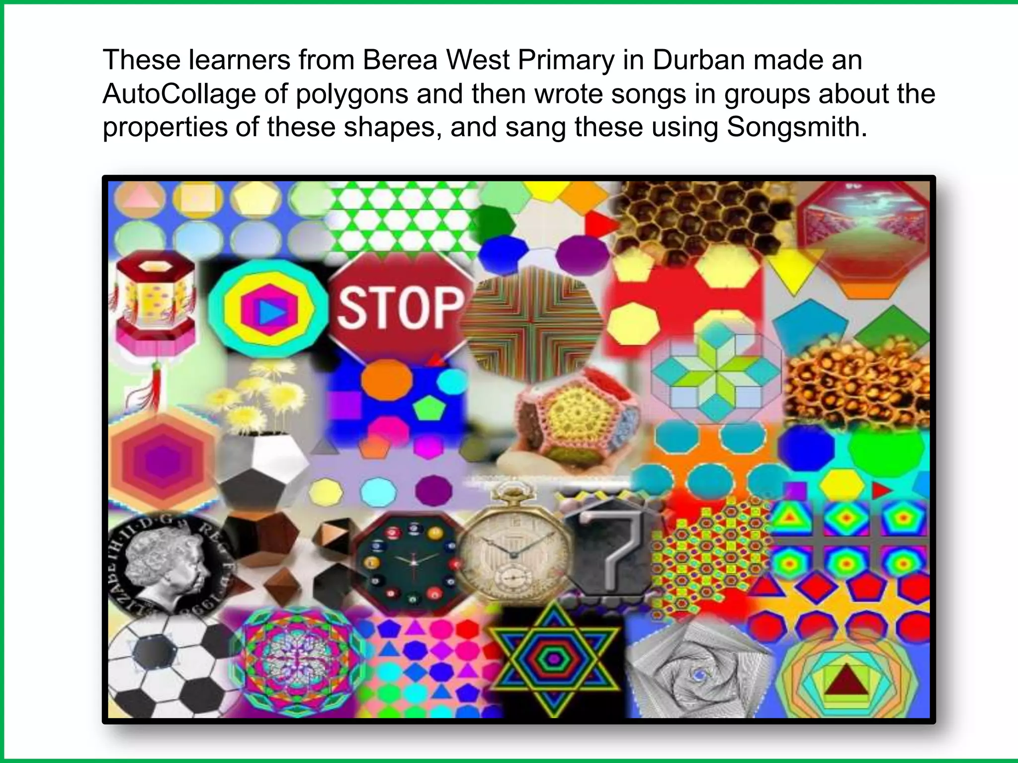 These learners from Berea West Primary in Durban made an
AutoCollage of polygons and then wrote songs in groups about the
properties of these shapes, and sang these using Songsmith.
 