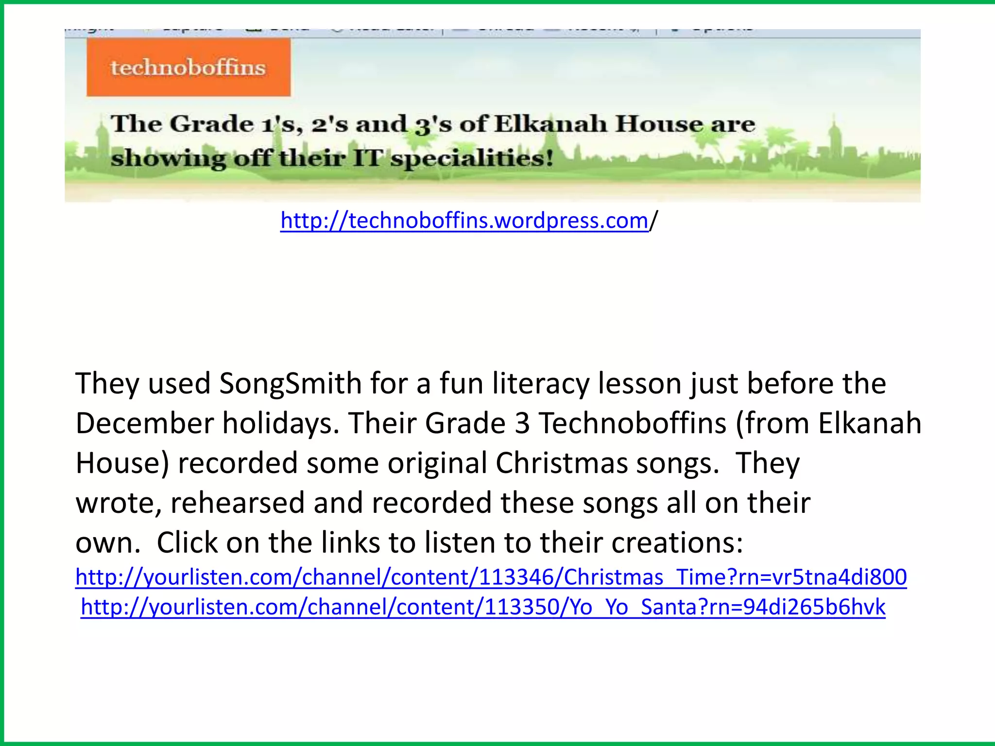 http://technoboffins.wordpress.com/




They used SongSmith for a fun literacy lesson just before the
December holidays. Their Grade 3 Technoboffins (from Elkanah
House) recorded some original Christmas songs. They
wrote, rehearsed and recorded these songs all on their
own. Click on the links to listen to their creations:
http://yourlisten.com/channel/content/113346/Christmas_Time?rn=vr5tna4di800
http://yourlisten.com/channel/content/113350/Yo_Yo_Santa?rn=94di265b6hvk
 