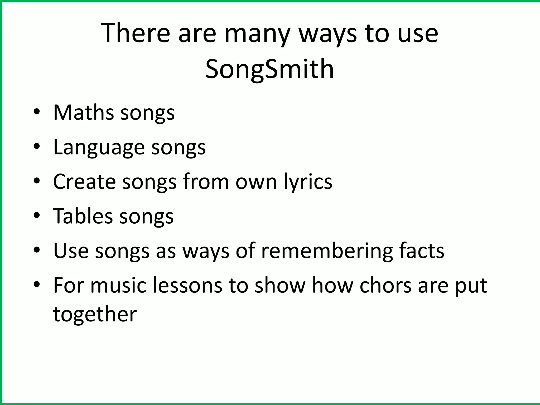 There are many ways to use
                SongSmith
•   Maths songs
•   Language songs
•   Create songs from own lyrics
•   Tables songs
•   Use songs as ways of remembering facts
•   For music lessons to show how chors are put
    together
 