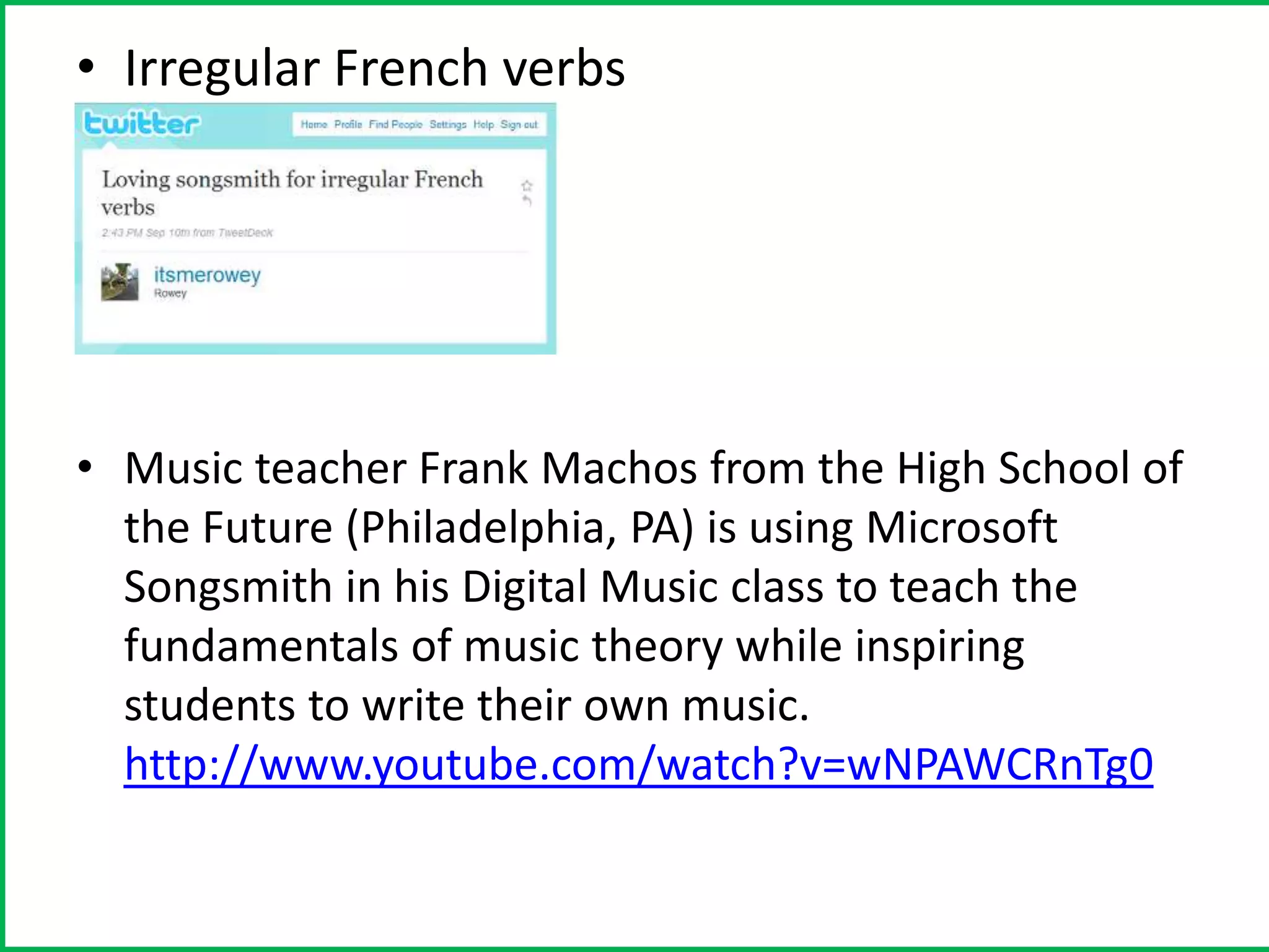 • Irregular French verbs




• Music teacher Frank Machos from the High School of
  the Future (Philadelphia, PA) is using Microsoft
  Songsmith in his Digital Music class to teach the
  fundamentals of music theory while inspiring
  students to write their own music.
  http://www.youtube.com/watch?v=wNPAWCRnTg0
 