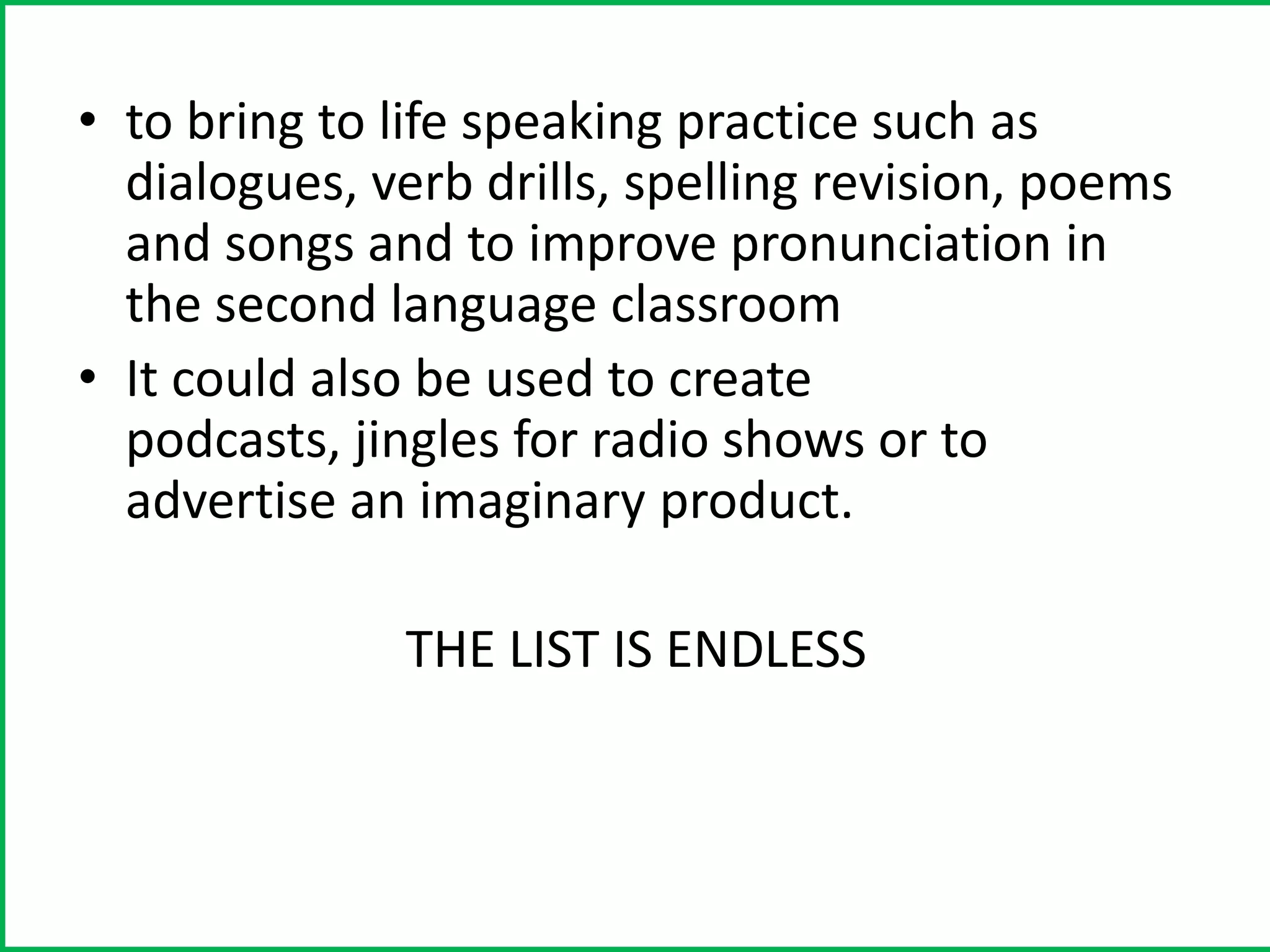 • to bring to life speaking practice such as
  dialogues, verb drills, spelling revision, poems
  and songs and to improve pronunciation in
  the second language classroom
• It could also be used to create
  podcasts, jingles for radio shows or to
  advertise an imaginary product.

              THE LIST IS ENDLESS
 