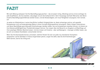 11
FAZIT
Mit mehr Bildung verbessern Sie Ihre Beschäftigungsaussichten – das ist soweit richtig. Allerdings wird es immer wichtiger, für
jede Qualifikation, die Sie erwerben, abzuwägen ob sich der Aufwand lohnt. Denn heutzutage wechseln Menschen den Beruf,
einzelne Beschäftigungsverhältnisse werden kürzer, und die Notwendigkeit, sich neue Fähigkeiten anzueignen, hört niemals
auf.
Je weiter ein Arbeitnehmer in seiner beruflichen Laufbahn fortgeschritten ist, desto schwieriger wird es, sich spezielle
Kompetenzen noch auf kostengünstige Weise in einem formalen Bildungsrahmen anzueignen. Daher müssen Unternehmen
und deren Beschäftigte ganz bewusste Entscheidungen darüber treffen, wie sie Kompetenzen erwerben können, mit denen sie
ihre Arbeitsmarktfähigkeit bzw. Produktivität steigern können. Sie müssen über die Dynamik von Angebot und Nachfrage auf
ihren jeweiligen Märkten Bescheid wissen. Und sie müssen sich kreative – aber sachbezogene – Lösungen einfallen lassen, wie
sie sich von anderen Kandidaten unterscheiden können.
Wenn Sie ihre Karriereziele kennen und wissen, welchen Nutzen Sie sich von jeder neu erworbenen Kompetenz
versprechen und Ihr Vorhaben im Voraus angemessen planen, sorgen Sie dafür, dass Sie die Entscheidungen
fällen können, die für Sie richtig sind.
 