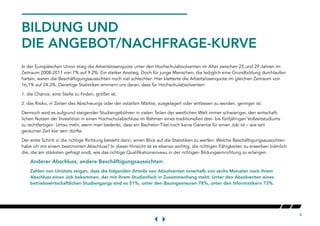 4
BILDUNG UND
DIE ANGEBOT/NACHFRAGE-KURVE
In der Europäischen Union stieg die Arbeitslosenquote unter den Hochschulabsolventen im Alter zwischen 25 und 29 Jahren im
Zeitraum 2008-2011 von 7% auf 9.2%. Ein starker Anstieg. Doch für junge Menschen, die lediglich eine Grundbildung durchlaufen
hatten, waren die Beschäftigungsaussichten noch viel schlechter: Hier kletterte die Arbeitslosenquote im gleichen Zeitraum von
16,1% auf 24,3%. Derartige Statistiken erinnern uns daran, dass für Hochschulabsolventen:
1. die Chance, eine Stelle zu finden, größer ist.
2. das Risiko, in Zeiten des Abschwungs oder der volatilen Märkte, ausgelagert oder entlassen zu werden, geringer ist.
Dennoch wird es aufgrund steigender Studiengebühren in vielen Teilen der westlichen Welt immer schwieriger, den wirtschaft-
lichen Nutzen der Investition in einen Hochschulabschluss im Rahmen eines traditionellen drei- bis fünfjährigen Vollzeitstudiums
zu rechtfertigen. Umso mehr, wenn man bedenkt, dass ein Bachelor-Titel noch keine Garantie für einen Job ist – wie seit
geraumer Zeit klar sein dürfte.
Der erste Schritt in die richtige Richtung besteht darin, einen Blick auf die Statistiken zu werfen: Welche Beschäftigungsaussichten
habe ich mit einem bestimmten Abschluss? In dieser Hinsicht ist es ebenso wichtig, die richtigen Fähigkeiten zu erwerben (nämlich
die, die am stärksten gefragt sind), wie das richtige Qualifikationsniveau in der richtigen Bildungseinrichtung zu erlangen.
Anderer Abschluss, andere Beschäftigungsaussichten:
Zahlen von Unistats zeigen, dass die folgenden Anteile von Absolventen innerhalb von sechs Monaten nach ihrem
Abschluss einen Job bekommen, der mit ihrem Studienfach in Zusammenhang steht: Unter den Absolventen eines
betriebswirtschaftlichen Studiengangs sind es 51%, unter den Bauingenieuren 78%, unter den Informatikern 73%.
 