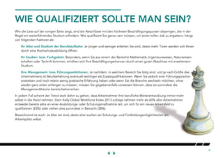 6
WIE QUALIFIZIERT SOLLTE MAN SEIN?
Wie die Liste auf der vorigen Seite zeigt, sind die Abschlüsse mit den höchsten Beschäftigungsquoten diejenigen, die in der
Regel ein weiterführendes Studium erfordern. Wie qualifiziert Sie genau sein müssen, um einen tollen Job zu ergattern, hängt
von folgenden Faktoren ab:
Ihr Alter und Stadium der Berufslaufbahn: Je jünger und weniger erfahren Sie sind, desto mehr Türen werden sich Ihnen
durch eine Hochschulausbildung öffnen.
Ihr Studien- bzw. Fachgebiet: Besonders, wenn Sie aus einem der Bereiche Mathematik, Ingenieurswesen, Naturwissen-
schaften oder Technik kommen, erhöhen sich Ihre Beschäftigungschancen durch einen guten Abschluss mit erweitertem
Studium.
Ihre Management- bzw. Führungsambitionen: Je nachdem, in welchem Bereich Sie tätig sind, und je nach Größe des
Unternehmens ist Berufserfahrung eventuell wichtiger als Zusatzqualifikationen. Wenn Sie jedoch eine Führungsposition
anstreben und noch relativ wenig praktische Erfahrung haben oder wenn Sie die Branche wechseln möchten, ohne
wieder ganz unten anfangen zu müssen, müssen Sie gegebenenfalls vorweisen können, dass sie zumindest die
Managementtheorie bereits beherrschen.
In jedem Fall scheint der Trend stark dahin zu gehen, dass Arbeitnehmer ihre berufliche Weiterentwicklung immer mehr
selbst in die Hand nehmen. Dem Kelly Global Workforce Index 2013 zufolge nehmen mehr als 60% aller Arbeitnehmer
entweder bereits aktiv an einer Ausbildungs- oder Schulungsmaßnahme teil, um sich für ein neues Arbeitsfeld zu
qualifizieren (23%) oder ziehen dies zumindest in Betracht (38%).
Bezeichnend ist auch: Je älter wir sind, desto eher suchen wir Schulungs- und Fortbildungsmöglichkeiten am
Arbeitsplatz selbst.
 