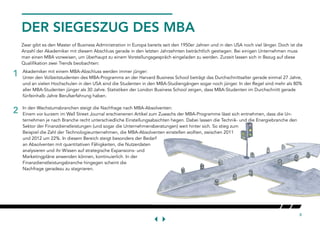 8
DER SIEGESZUG DES MBA
Zwar gibt es den Master of Business Administration in Europa bereits seit den 1950er Jahren und in den USA noch viel länger. Doch ist die
Anzahl der Akademiker mit diesem Abschluss gerade in den letzten Jahrzehnten beträchtlich gestiegen. Bei einigen Unternehmen muss
man einen MBA vorweisen, um überhaupt zu einem Vorstellungsgespräch eingeladen zu werden. Zurzeit lassen sich in Bezug auf diese
Qualifikation zwei Trends beobachten:
2
1 Akademiker mit einem MBA-Abschluss werden immer jünger:
Unter den Vollzeitstudenten des MBA-Programms an der Harvard Business School beträgt das Durchschnittsalter gerade einmal 27 Jahre,
und an vielen Hochschulen in den USA sind die Studenten in den MBA-Studiengängen sogar noch jünger. In der Regel sind mehr als 80%
aller MBA-Studenten jünger als 30 Jahre. Statistiken der London Business School zeigen, dass MBA-Studenten im Durchschnitt gerade
fünfeinhalb Jahre Berufserfahrung haben.
In den Wachstumsbranchen steigt die Nachfrage nach MBA-Absolventen:
Einem vor kurzem im Wall Street Journal erschienenen Artikel zum Zuwachs der MBA-Programme lässt sich entnehmen, dass die Un-
ternehmen je nach Branche recht unterschiedliche Einstellungsabsichten hegen. Dabei lassen die Technik- und die Energiebranche den
Sektor der Finanzdienstleistungen (und sogar die Unternehmensberatungen) weit hinter sich. So stieg zum
Beispiel die Zahl der Technologieunternehmen, die MBA-Absolventen einstellen wollten, zwischen 2011
und 2012 um 22%. In diesem Bereich steigt besonders der Bedarf
an Absolventen mit quantitativen Fähigkeiten, die Nutzerdaten
analysieren und ihr Wissen auf strategische Expansions- und
Marketingpläne anwenden können, kontinuierlich. In der
Finanzdienstleistungsbranche hingegen scheint die
Nachfrage geradezu zu stagnieren.
 