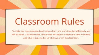 Classroom Rules
To make our class organized and help us learn and work together effectively, we
will establish classroom rules. These rules will help us understand how to behave
and what is expected of us while we are in the classroom.
 