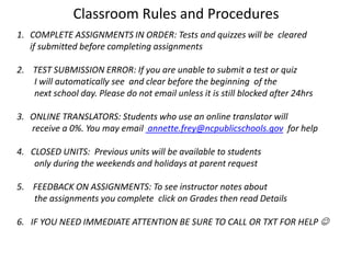 Classroom Rules and Procedures
1. COMPLETE ASSIGNMENTS IN ORDER: Tests and quizzes will be cleared
   if submitted before completing assignments

2. TEST SUBMISSION ERROR: If you are unable to submit a test or quiz
   I will automatically see and clear before the beginning of the
   next school day. Please do not email unless it is still blocked after 24hrs

3. ONLINE TRANSLATORS: Students who use an online translator will
   receive a 0%. You may email annette.frey@ncpublicschools.gov for help

4. CLOSED UNITS: Previous units will be available to students
    only during the weekends and holidays at parent request

5. FEEDBACK ON ASSIGNMENTS: To see instructor notes about
   the assignments you complete click on Grades then read Details

6. IF YOU NEED IMMEDIATE ATTENTION BE SURE TO CALL OR TXT FOR HELP 
 