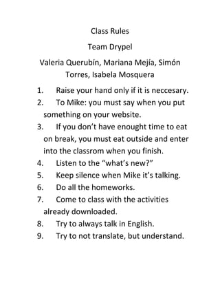 Class Rules
Team Drypel
Valeria Querubín, Mariana Mejía, Simón
Torres, Isabela Mosquera
1. Raise your hand only if it is neccesary.
2. To Mike: you must say when you put
something on your website.
3. If you don’t have enought time to eat
on break, you must eat outside and enter
into the classrom when you finish.
4. Listen to the “what’s new?”
5. Keep silence when Mike it’s talking.
6. Do all the homeworks.
7. Come to class with the activities
already downloaded.
8. Try to always talk in English.
9. Try to not translate, but understand.
 