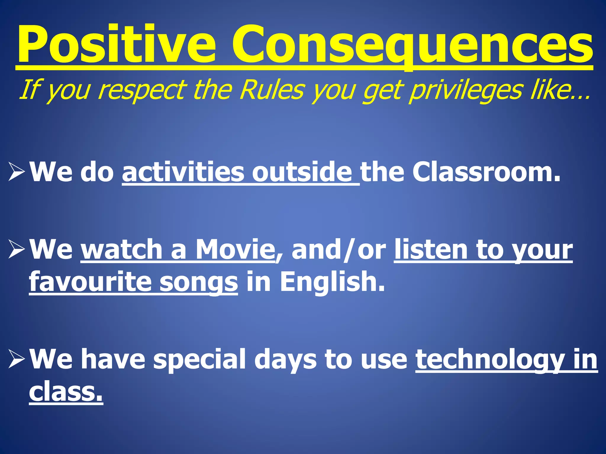 Positive Consequences
If you respect the Rules you get privileges like…
We do activities outside the Classroom.
We watch a Movie, and/or listen to your
favourite songs in English.
We have special days to use technology in
class.