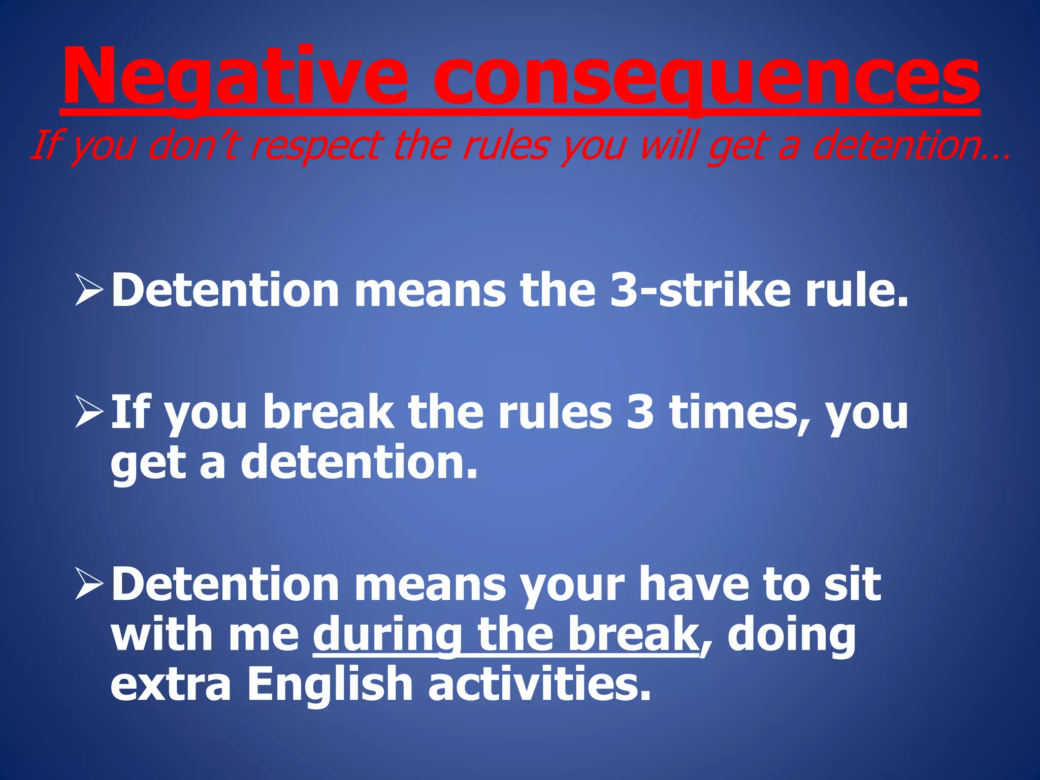 Negative consequences
If you don’t respect the rules you will get a detention…
Detention means the 3-strike rule.
If you break the rules 3 times, you
get a detention.
Detention means your have to sit
with me during the break, doing
extra English activities.