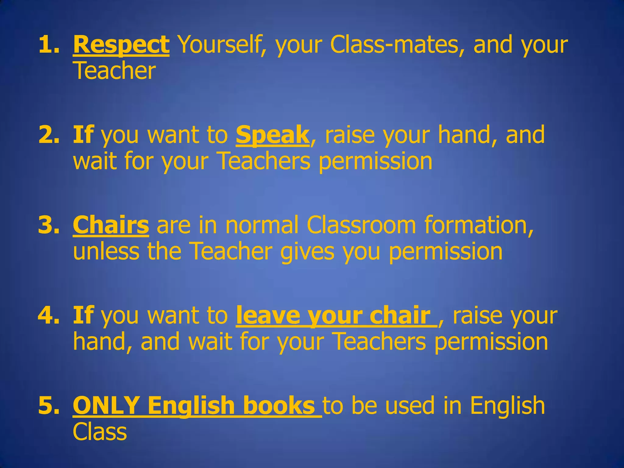 1. Respect Yourself, your Class-mates, and your
Teacher
2. If you want to Speak, raise your hand, and
wait for your Teachers permission
3. Chairs are in normal Classroom formation,
unless the Teacher gives you permission
4. If you want to leave your chair , raise your
hand, and wait for your Teachers permission
5. ONLY English books to be used in English
Class