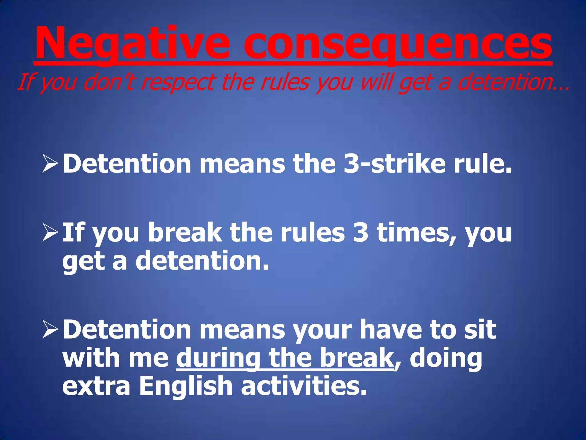 Negative consequences
If you don’t respect the rules you will get a detention…
Detention means the 3-strike rule.
If you break the rules 3 times, you
get a detention.
Detention means your have to sit
with me during the break, doing
extra English activities.