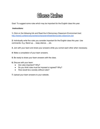 Class Rules
 
Goal: To suggest some rules which may be important for the English class this year. 
 
 Instructions:  
 
1.​ Click on the following link and Read the A Democracy Classroom Environment text: 
http://www2.cortland.edu/centers/character/wheel/democratic­classroom.dot  
 
2​. Individually write five rules you consider important for the English class this year. Use 
commands. E.g. Stand up…, keep silence…, etc.  
 
3​. Join with your team and share your answers while you correct each other when necessary.  
 
4​. Make a compilation of your team answers. 
 
5​. Be ready to share your team answers with the class.  
 
6.​ Discuss with your team:  
●  Are rules important? Why?  
●  Do you think rules must be imposed or agreed? Why?  
●  How would be a society without rules?  
 
7.​ Upload your team answers to your website.  
 
 
 
 
 
 
 
 
 
 
 
 
 
 
 
 
 