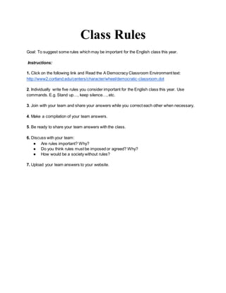 Class Rules
Goal: To suggest some rules which may be important for the English class this year.
Instructions:
1. Click on the following link and Read the A Democracy Classroom Environment text:
http://www2.cortland.edu/centers/character/wheel/democratic-classroom.dot
2. Individually write five rules you consider important for the English class this year. Use
commands. E.g. Stand up…, keep silence…, etc.
3. Join with your team and share your answers while you correct each other when necessary.
4. Make a compilation of your team answers.
5. Be ready to share your team answers with the class.
6. Discuss with your team:
● Are rules important? Why?
● Do you think rules must be imposed or agreed? Why?
● How would be a society without rules?
7. Upload your team answers to your website.
 