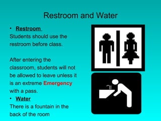 Restroom and Water
• Restroom
Students should use the
restroom before class.

After entering the
classroom, students will not
be allowed to leave unless it
is an extreme Emergency
with a pass.
• Water
There is a fountain in the
back of the room
 