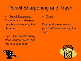 Pencil Sharpening and Trash
•   Pencil Sharpening        •   Trash
Students are to sharpen
pencils upon entering the    Pick up all paper around
classroom                    your desk before leaving the
                             room.
If your lead breaks during
class, sharpen ASAP and
return to your seat
 