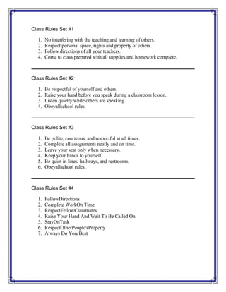 Class Rules Set #1
1. No interfering with the teaching and learning of others.
2. Respect personal space, rights and property of others.
3. Follow directions of all your teachers.
4. Come to class prepared with all supplies and homework complete.
Class Rules Set #2
1. Be respectful of yourself and others.
2. Raise your hand before you speak during a classroom lesson.
3. Listen quietly while others are speaking.
4. Obeyallschool rules.
Class Rules Set #3
1. Be polite, courteous, and respectful at all times.
2. Complete all assignments neatly and on time.
3. Leave your seat only when necessary.
4. Keep your hands to yourself.
5. Be quiet in lines, hallways, and restrooms.
6. Obeyallschool rules.
Class Rules Set #4
1. FollowDirections
2. Complete WorkOn Time
3. RespectFellowClassmates
4. Raise Your Hand And Wait To Be Called On
5. StayOnTask
6. RespectOtherPeople'sProperty
7. Always Do YourBest
 