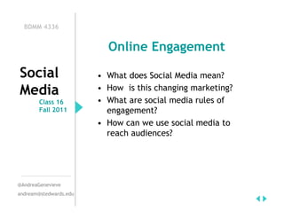 BDMM 4336


                          Online Engagement

Social                  • What does Social Media mean?
Media                   • How is this changing marketing?
        Class 16        • What are social media rules of
        Fall 2011         engagement?
                        • How can we use social media to
                          reach audiences?




@AndreaGenevieve
andream@stedwards.edu
 