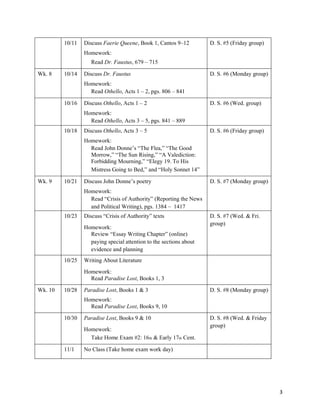 3
10/11 Discuss Faerie Queene, Book 1, Cantos 9–12
Homework:
Read Dr. Faustus, 679 – 715
D. S. #5 (Friday group)
Wk. 8 10/14 Discuss Dr. Faustus
Homework:
Read Othello, Acts 1 – 2, pgs. 806 – 841
D. S. #6 (Monday group)
10/16 Discuss Othello, Acts 1 – 2
Homework:
Read Othello, Acts 3 – 5, pgs. 841 – 889
D. S. #6 (Wed. group)
10/18 Discuss Othello, Acts 3 – 5
Homework:
Read John Donne’s “The Flea,” “The Good
Morrow,” “The Sun Rising,” “A Valediction:
Forbidding Mourning,” “Elegy 19. To His
Mistress Going to Bed,” and “Holy Sonnet 14”
D. S. #6 (Friday group)
Wk. 9 10/21 Discuss John Donne’s poetry
Homework:
Read “Crisis of Authority” (Reporting the News
and Political Writing), pgs. 1384 – 1417
D. S. #7 (Monday group)
10/23 Discuss “Crisis of Authority” texts
Homework:
Review “Essay Writing Chapter” (online)
paying special attention to the sections about
evidence and planning
D. S. #7 (Wed. & Fri.
group)
10/25 Writing About Literature
Homework:
Read Paradise Lost, Books 1, 3
Wk. 10 10/28 Paradise Lost, Books 1 & 3
Homework:
Read Paradise Lost, Books 9, 10
D. S. #8 (Monday group)
10/30 Paradise Lost, Books 9 & 10
Homework:
Take Home Exam #2: 16th & Early 17th Cent.
D. S. #8 (Wed. & Friday
group)
11/1 No Class (Take home exam work day)
 